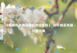 《揭秘和平精英辅助神器真相》_和平精英有辅助神器嘛