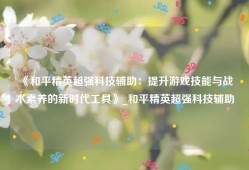《和平精英超强科技辅助：提升游戏技能与战术素养的新时代工具》_和平精英超强科技辅助