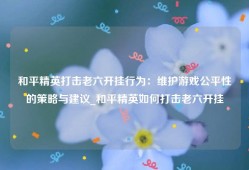 和平精英打击老六开挂行为：维护游戏公平性的策略与建议_和平精英如何打击老六开挂