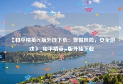 《和平精英PC版外挂下载：警惕风险，安全游戏》_和平精英pc版外挂下载