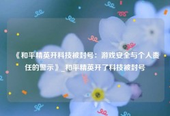 《和平精英开科技被封号：游戏安全与个人责任的警示》_和平精英开了科技被封号