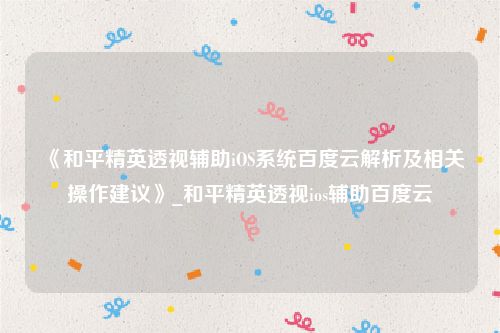 《和平精英透视辅助iOS系统百度云解析及相关操作建议》_和平精英透视ios辅助百度云
