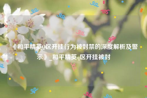 《和平精英Q区开挂行为被封禁的深度解析及警示》_和平精英q区开挂被封
