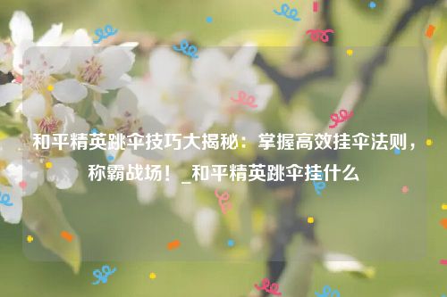 和平精英跳伞技巧大揭秘：掌握高效挂伞法则，称霸战场！_和平精英跳伞挂什么