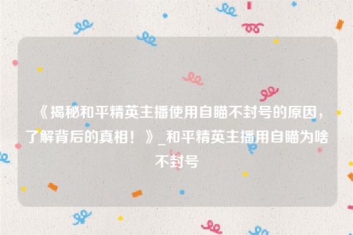 《揭秘和平精英主播使用自瞄不封号的原因，了解背后的真相！》_和平精英主播用自瞄为啥不封号