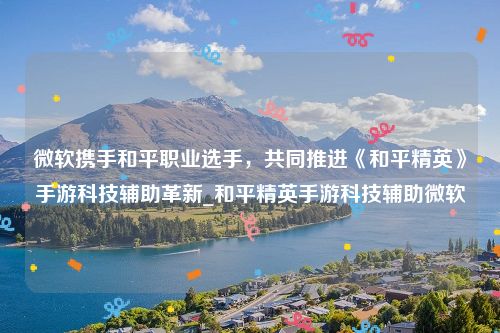 微软携手和平职业选手，共同推进《和平精英》手游科技辅助革新_和平精英手游科技辅助微软