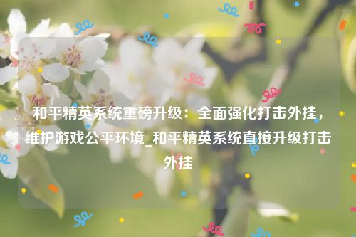 和平精英系统重磅升级：全面强化打击外挂，维护游戏公平环境_和平精英系统直接升级打击外挂