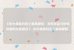 《和平精英科技之星高跟鞋：游戏装备与时尚风潮的完美融合》_和平精英科技之星高跟鞋