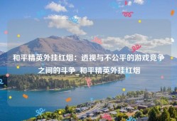 和平精英外挂红烟：透视与不公平的游戏竞争之间的斗争_和平精英外挂红烟