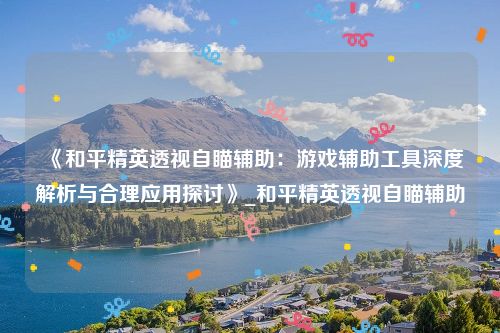 《和平精英透视自瞄辅助：游戏辅助工具深度解析与合理应用探讨》_和平精英透视自瞄辅助