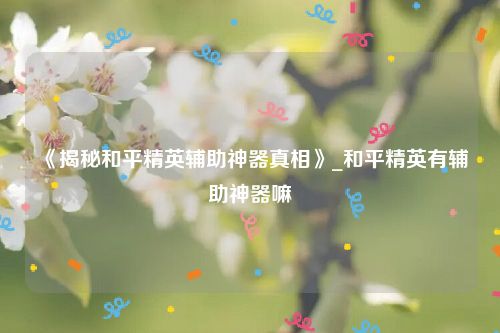 《揭秘和平精英辅助神器真相》_和平精英有辅助神器嘛