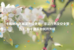 《揭秘和平精英外挂使用：非法行为及安全警告》_和平精英如何开外挂