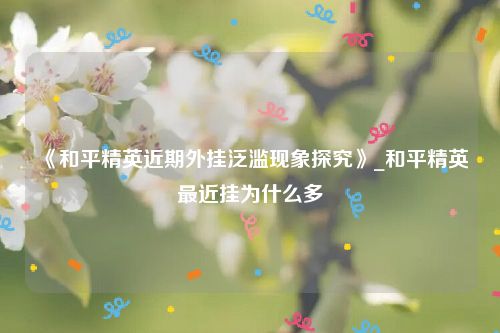 《和平精英近期外挂泛滥现象探究》_和平精英最近挂为什么多