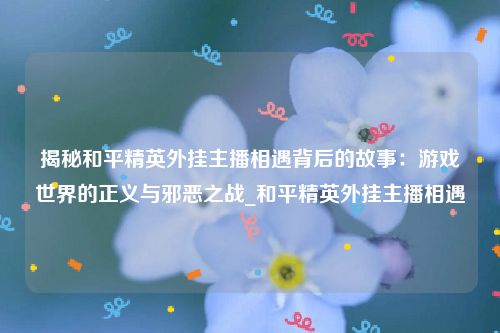 揭秘和平精英外挂主播相遇背后的故事：游戏世界的正义与邪恶之战_和平精英外挂主播相遇