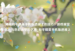 揭秘和平精英手机版透视上色技巧：游戏视觉优化与色彩调整的艺术_和平精英手机版透视上色
