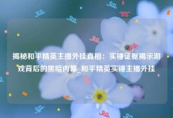 揭秘和平精英主播外挂真相：实锤证据揭示游戏背后的黑暗内幕_和平精英实锤主播外挂