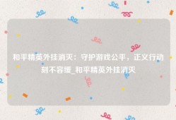 和平精英外挂消灭：守护游戏公平，正义行动刻不容缓_和平精英外挂消灭