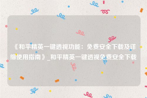 《和平精英一键透视功能：免费安全下载及详细使用指南》_和平精英一键透视免费安全下载