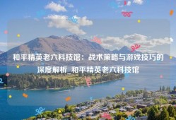 和平精英老六科技馆：战术策略与游戏技巧的深度解析_和平精英老六科技馆