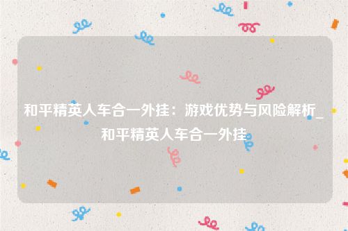 和平精英人车合一外挂：游戏优势与风险解析_和平精英人车合一外挂
