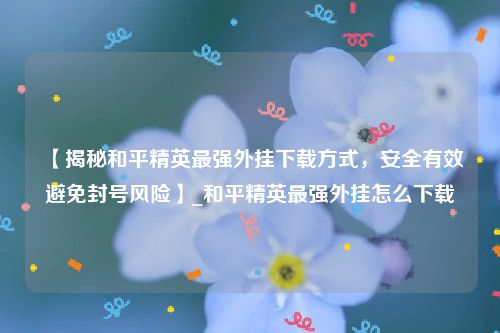【揭秘和平精英最强外挂下载方式，安全有效避免封号风险】_和平精英最强外挂怎么下载