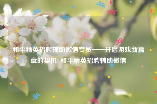 和平精英招聘辅助微信专员——开启游戏新篇章的契机_和平精英招聘辅助微信