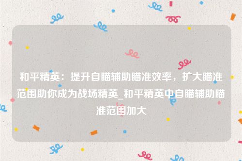 和平精英：提升自瞄辅助瞄准效率，扩大瞄准范围助你成为战场精英_和平精英中自瞄辅助瞄准范围加大