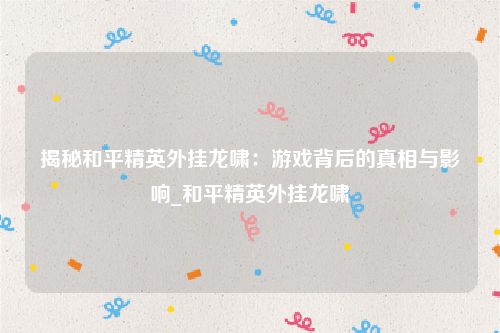 揭秘和平精英外挂龙啸：游戏背后的真相与影响_和平精英外挂龙啸