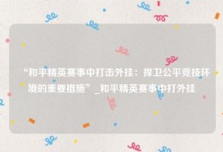 “和平精英赛事中打击外挂：捍卫公平竞技环境的重要措施”_和平精英赛事中打外挂