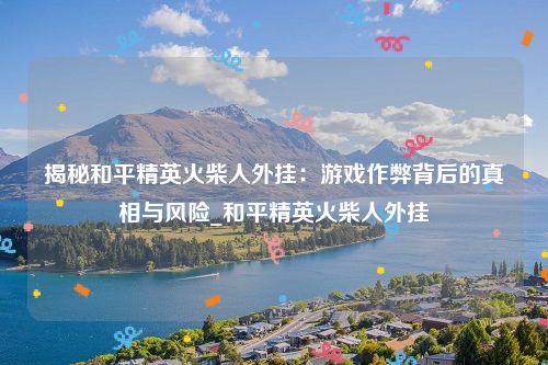 揭秘和平精英火柴人外挂：游戏作弊背后的真相与风险_和平精英火柴人外挂