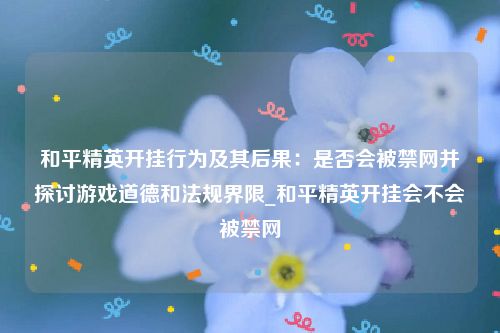 和平精英开挂行为及其后果：是否会被禁网并探讨游戏道德和法规界限_和平精英开挂会不会被禁网