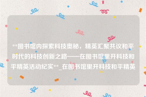**图书馆内探索科技奥秘，精英汇聚共议和平时代的科技创新之路——在图书馆里开科技和平精英活动纪实**_在图书馆里开科技和平精英