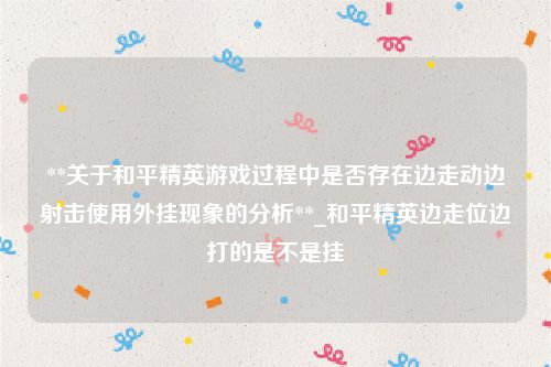 **关于和平精英游戏过程中是否存在边走动边射击使用外挂现象的分析**_和平精英边走位边打的是不是挂