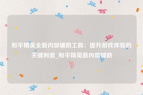 和平精英全新内部辅助工具：提升游戏体验的关键利器_和平精英新内部辅助