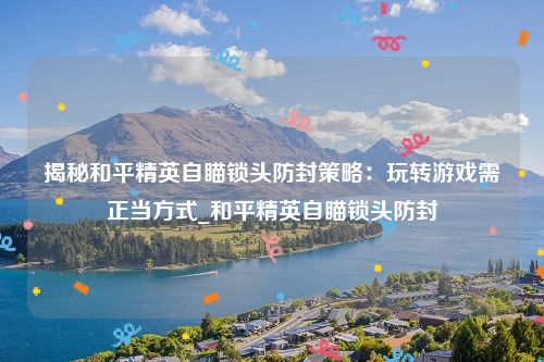 揭秘和平精英自瞄锁头防封策略：玩转游戏需正当方式_和平精英自瞄锁头防封