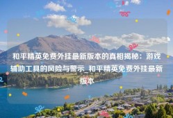 和平精英免费外挂最新版本的真相揭秘：游戏辅助工具的风险与警示_和平精英免费外挂最新版本