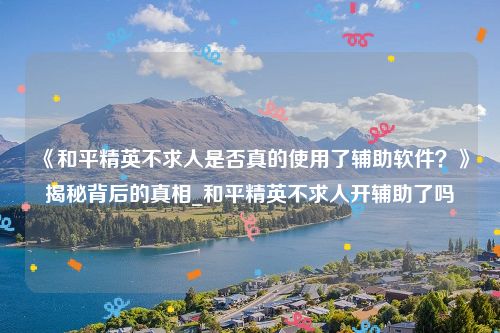 《和平精英不求人是否真的使用了辅助软件？》揭秘背后的真相_和平精英不求人开辅助了吗