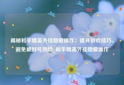 揭秘和平精英外挂隐藏操作：提升游戏技巧，避免被封号风险_和平精英外挂隐藏操作