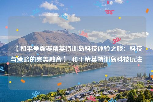 【和平争霸赛精英特训岛科技体验之旅：科技与策略的完美融合】_和平精英特训岛科技玩法