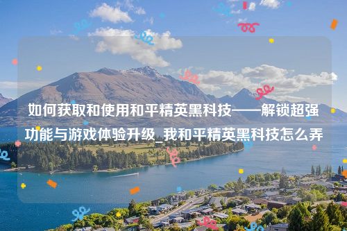 如何获取和使用和平精英黑科技——解锁超强功能与游戏体验升级_我和平精英黑科技怎么弄