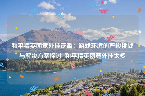 和平精英团竞外挂泛滥：游戏环境的严峻挑战与解决方案探讨_和平精英团竞外挂太多