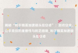 揭秘“和平精英加速锁头挂安卓”：游戏安全、公平竞技的重要性与防范措施_和平精英加速锁头挂安卓
