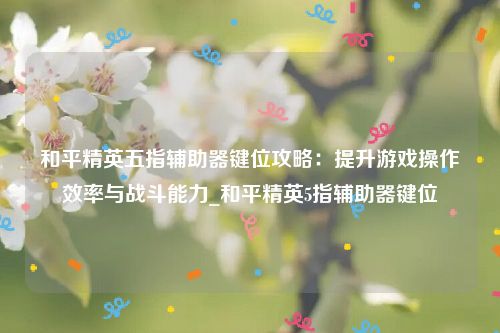 和平精英五指辅助器键位攻略：提升游戏操作效率与战斗能力_和平精英5指辅助器键位