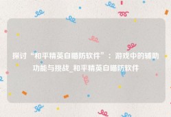 探讨“和平精英自瞄防软件”：游戏中的辅助功能与挑战_和平精英自瞄防软件