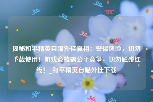 揭秘和平精英自瞄外挂真相：警惕风险，切勿下载使用！游戏竞技需公平竞争，切勿触碰红线！_和平精英自瞄外挂下载