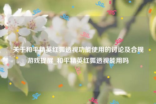 关于和平精英红狐透视功能使用的讨论及合规游戏提醒_和平精英红狐透视能用吗