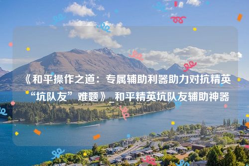 《和平操作之道：专属辅助利器助力对抗精英“坑队友”难题》_和平精英坑队友辅助神器