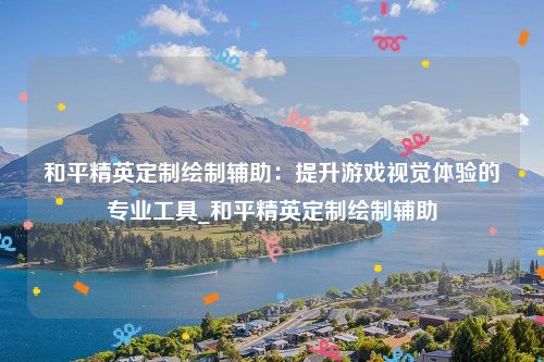 和平精英定制绘制辅助：提升游戏视觉体验的专业工具_和平精英定制绘制辅助