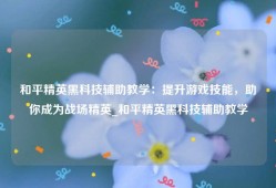 和平精英黑科技辅助教学：提升游戏技能，助你成为战场精英_和平精英黑科技辅助教学