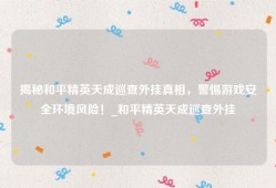 揭秘和平精英天成巡查外挂真相，警惕游戏安全环境风险！_和平精英天成巡查外挂